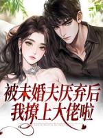 被未婚夫厌弃后，我撩上大佬啦