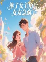 换了女主角后，女友急疯了